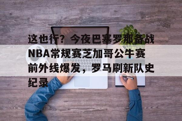 欧博官网-这也行？今夜巴塞罗那备战NBA常规赛芝加哥公牛赛前外线爆发，罗马刷新队史纪录的简单介绍